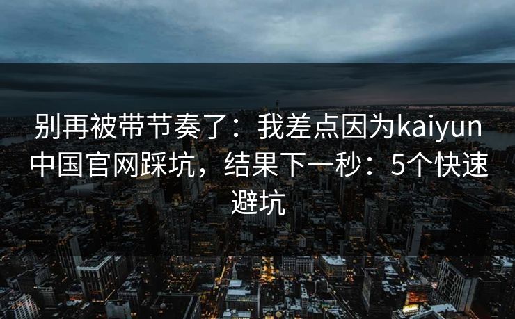 别再被带节奏了:我差点因为kaiyun中国官网踩坑,结果下一秒:5个快速避坑 别再被带节奏了:我差点因为kaiyun中国官网踩坑,结果下一秒:5个快速避坑