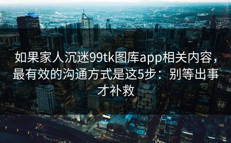 如果家人沉迷99tk图库app相关内容,最有效的沟通方式是这5步:别等出事才补救 如果家人沉迷99tk图库app相关内容,最有效的沟通方式是这5步:别等出事才补救