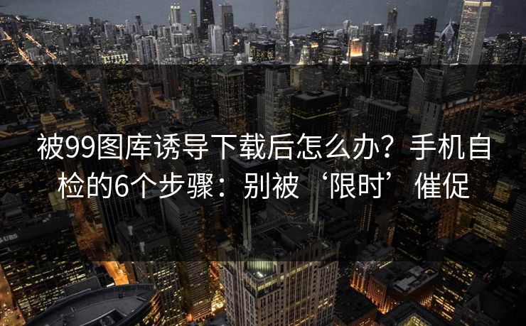 被99图库诱导下载后怎么办？手机自检的6个步骤：别被‘限时’催促