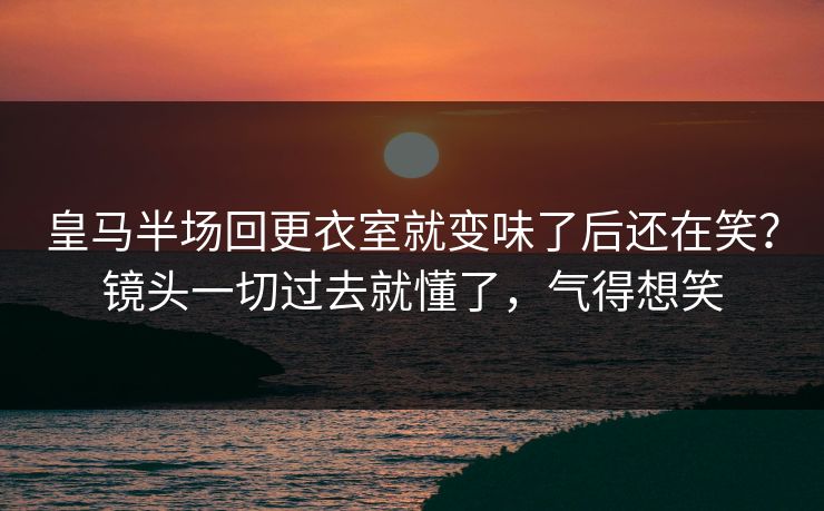 皇马半场回更衣室就变味了后还在笑？镜头一切过去就懂了，气得想笑