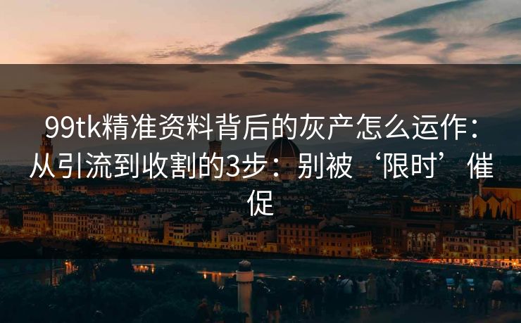 99tk精准资料背后的灰产怎么运作：从引流到收割的3步：别被‘限时’催促
